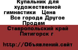 Купальник для художественной гимнастики › Цена ­ 7 000 - Все города Другое » Продам   . Ставропольский край,Пятигорск г.